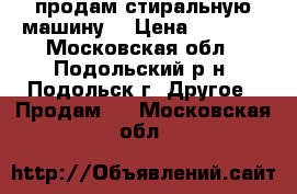 продам стиральную машину  › Цена ­ 4 000 - Московская обл., Подольский р-н, Подольск г. Другое » Продам   . Московская обл.